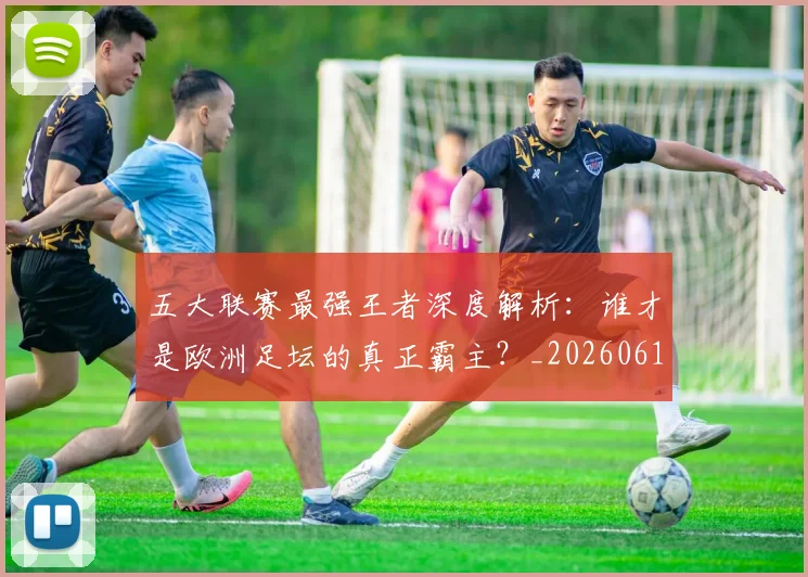 五大联赛最强王者深度解析:谁才是欧洲足坛的真正霸主?_20260611141718