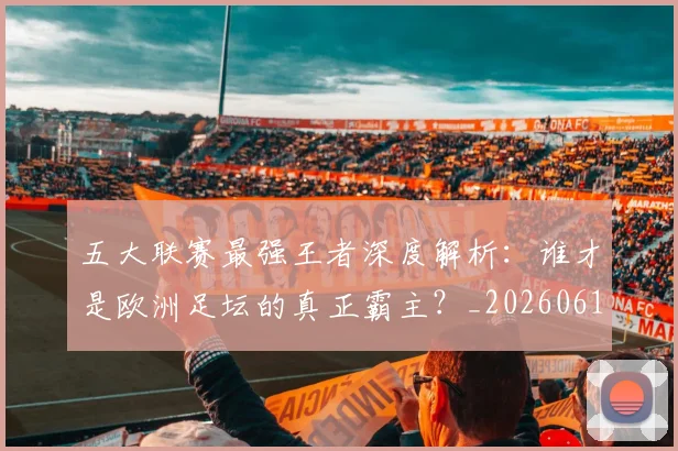五大联赛最强王者深度解析:谁才是欧洲足坛的真正霸主?_20260611141718