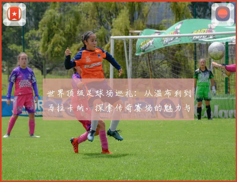 世界顶级足球场巡礼:从温布利到马拉卡纳,探索传奇赛场的魅力与历史